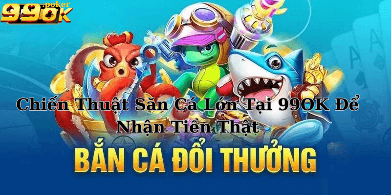 Chiến Thuật Săn Cá Lớn Tại 99OK Để Nhận Tiền Thật